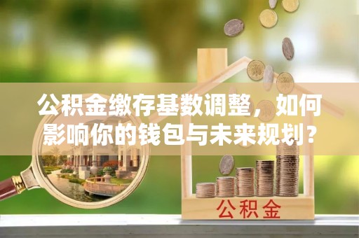 中堂公积金缴存基数调整，如何影响你的钱包与未来规划？