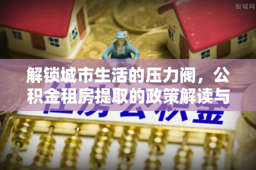 中堂解锁城市生活的压力阀，公积金租房提取的政策解读与实践指南