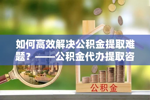 中堂如何高效解决公积金提取难题？——公积金代办提取咨询服务全解析