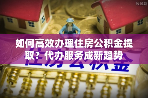 中堂如何高效办理住房公积金提取？代办服务成新趋势