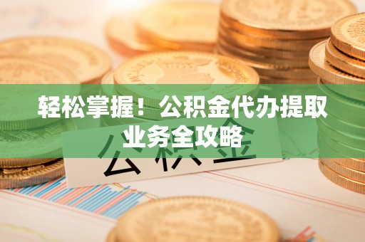中堂轻松掌握！公积金代办提取业务全攻略